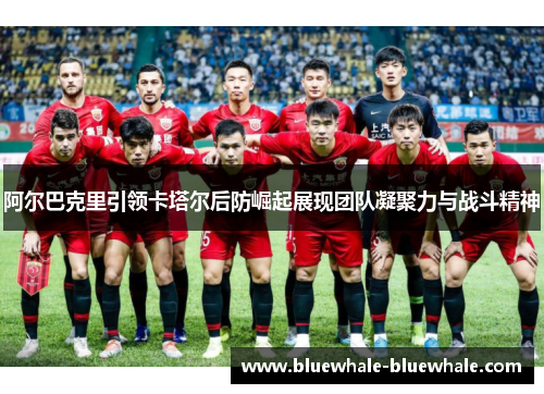 阿尔巴克里引领卡塔尔后防崛起展现团队凝聚力与战斗精神