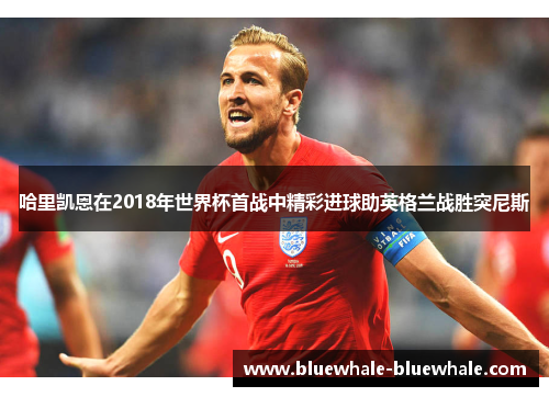 哈里凯恩在2018年世界杯首战中精彩进球助英格兰战胜突尼斯