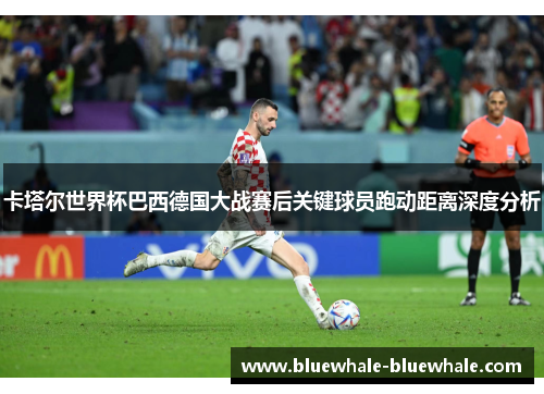 卡塔尔世界杯巴西德国大战赛后关键球员跑动距离深度分析