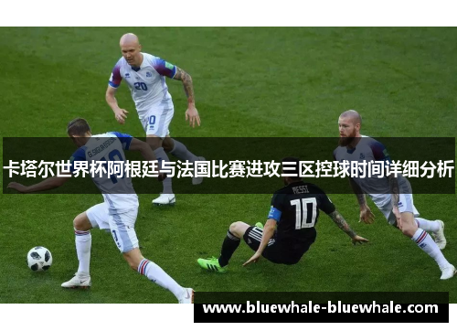 卡塔尔世界杯阿根廷与法国比赛进攻三区控球时间详细分析