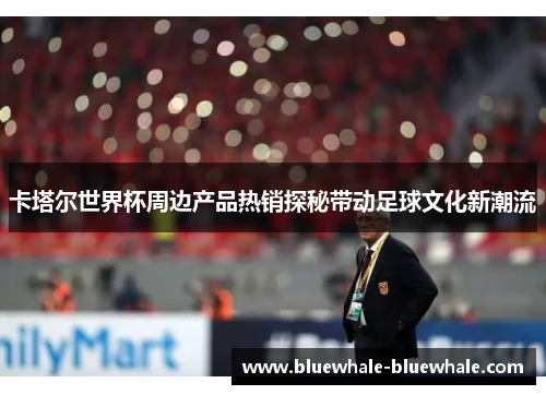 卡塔尔世界杯周边产品热销探秘带动足球文化新潮流