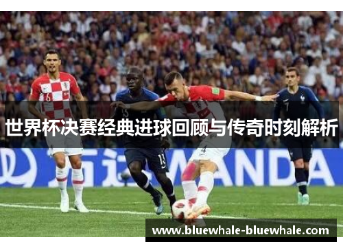 世界杯决赛经典进球回顾与传奇时刻解析