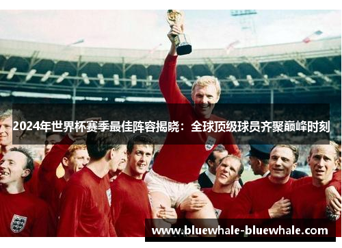 2024年世界杯赛季最佳阵容揭晓：全球顶级球员齐聚巅峰时刻