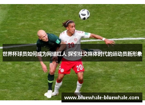 世界杯球员如何成为网络红人 探索社交媒体时代的运动员新形象