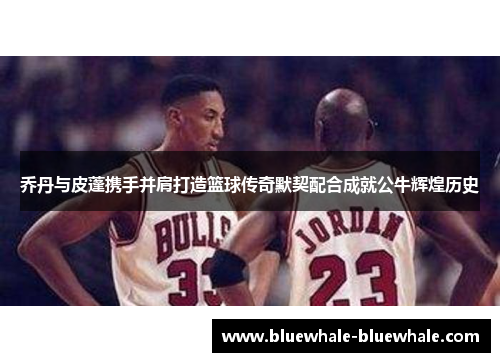 乔丹与皮蓬携手并肩打造篮球传奇默契配合成就公牛辉煌历史
