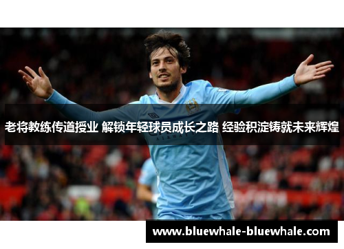 老将教练传道授业 解锁年轻球员成长之路 经验积淀铸就未来辉煌