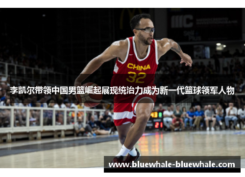 李凯尔带领中国男篮崛起展现统治力成为新一代篮球领军人物