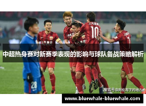 中超热身赛对新赛季表现的影响与球队备战策略解析