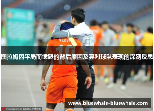 图拉姆因平局而愤怒的背后原因及其对球队表现的深刻反思
