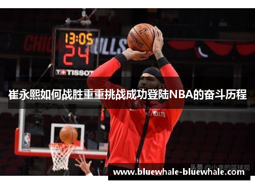 崔永熙如何战胜重重挑战成功登陆NBA的奋斗历程