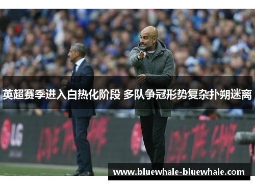 英超赛季进入白热化阶段 多队争冠形势复杂扑朔迷离