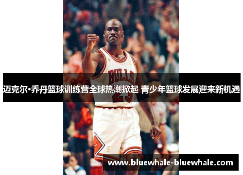 迈克尔·乔丹篮球训练营全球热潮掀起 青少年篮球发展迎来新机遇