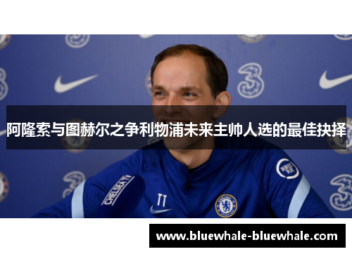 阿隆索与图赫尔之争利物浦未来主帅人选的最佳抉择